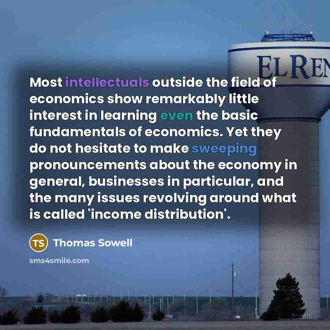 “Most intellectuals outside the field of economics show remarkably little interest in learning even the basic fundamentals of economics. Yet they do not hesitate to make sweeping pronouncements about the economy in general, businesses in particular, and the many issues revolving around what is…” quote by Thomas Sowell