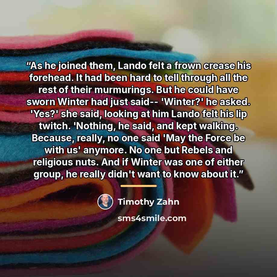 “As he joined them, Lando felt a frown crease his forehead. It had been hard to tell through all the rest of their murmurings. But he could have sworn Winter had just said-- 'Winter?' he asked. 'Yes?' she said, looking at him Lando felt his lip twitch. 'Nothing, he said, and kept walking. Because…” quote by Timothy Zahn