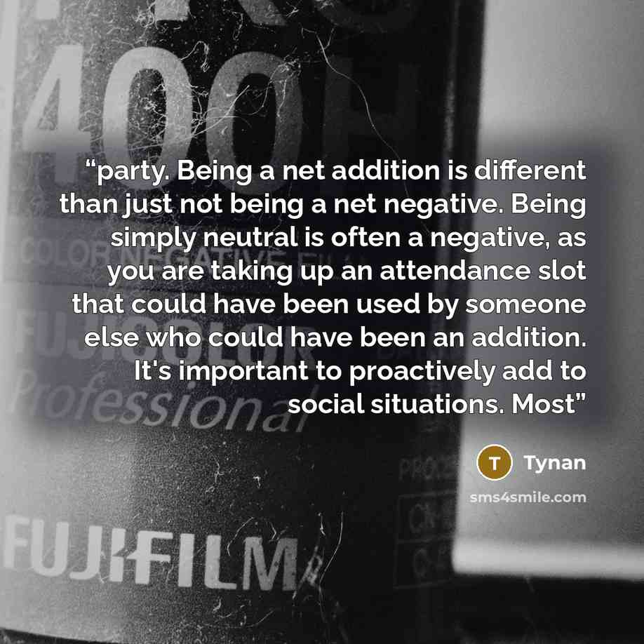 “party. Being a net addition is different than just not being a net negative. Being simply neutral is often a negative, as you are taking up an attendance slot that could have been used by someone else who could have been an addition. It's important to proactively add to social situations. Most” quote by Tynan