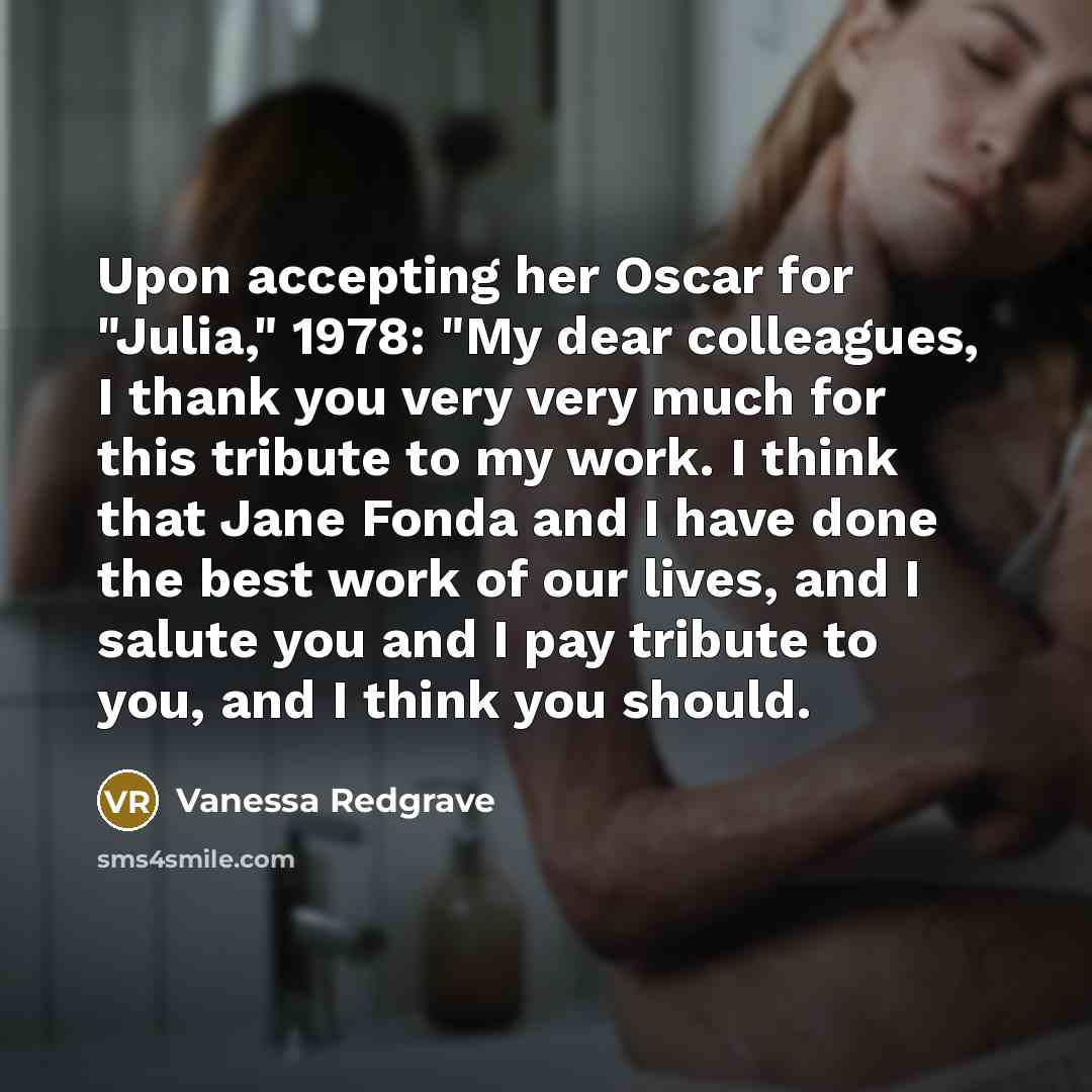 “Upon accepting her Oscar for "Julia," 1978: "My dear colleagues, I thank you very very much for this tribute to my work. I think that Jane Fonda and I have done the best work of our lives, and I salute you and I pay tribute to you, and I think you should.” quote by Vanessa Redgrave