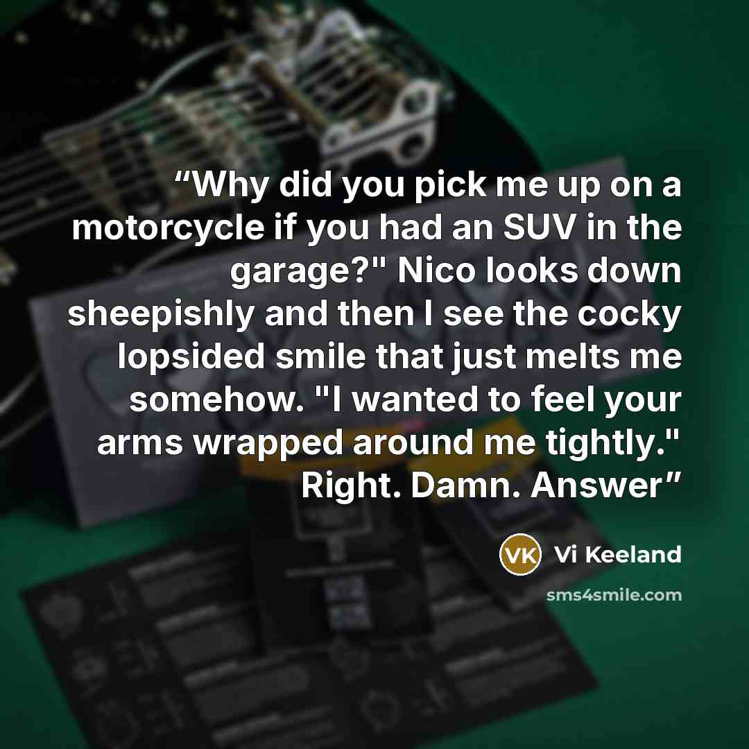 “Why did you pick me up on a motorcycle if you had an SUV in the garage?" Nico looks down sheepishly and then I see the cocky lopsided smile that just melts me somehow. "I wanted to feel your arms wrapped around me tightly." Right. Damn. Answer” quote by Vi Keeland