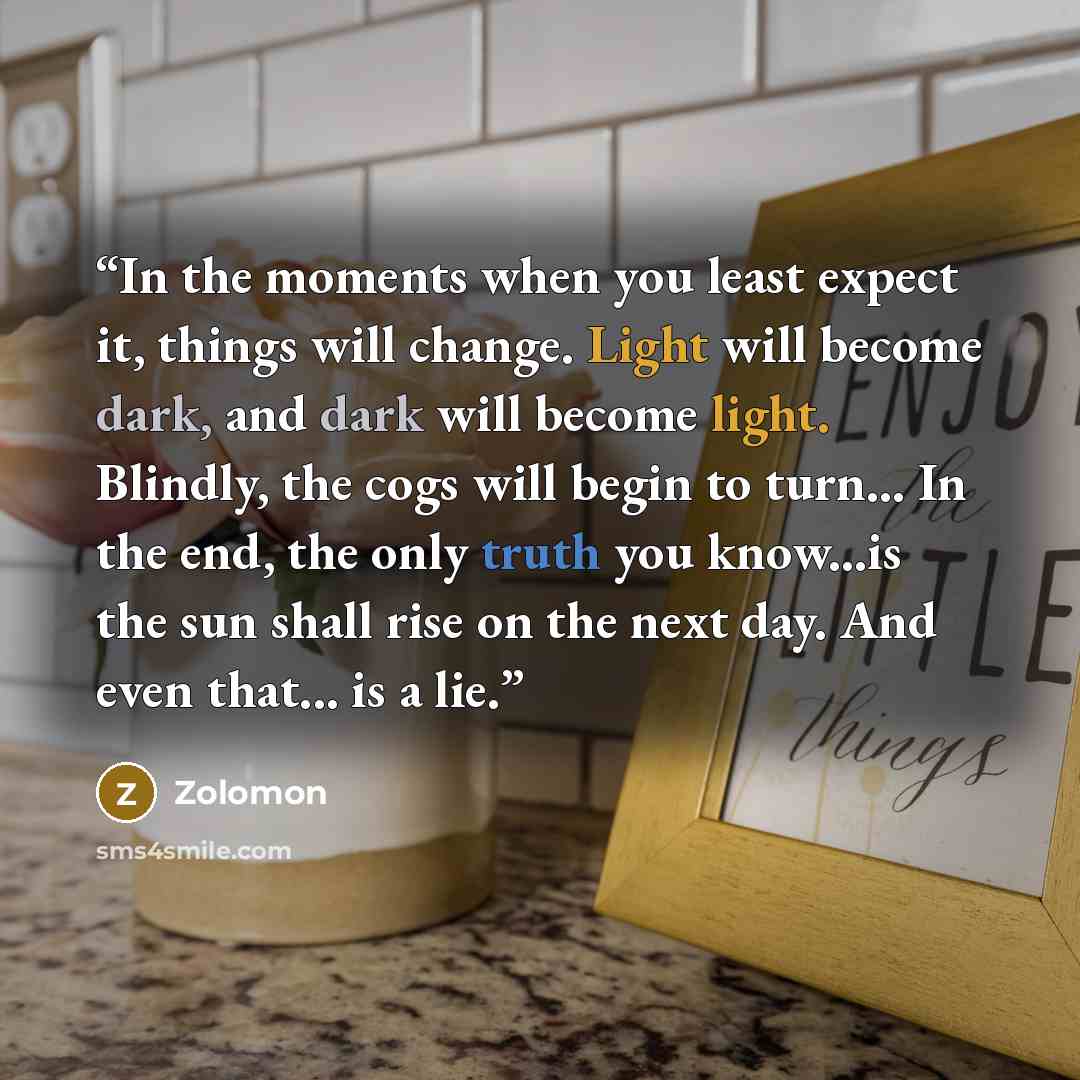 “In the moments when you least expect it, things will change. Light will become dark, and dark will become light. Blindly, the cogs will begin to turn... In the end, the only truth you know...is the sun shall rise on the next day. And even that... is a lie.” quote by Zolomon