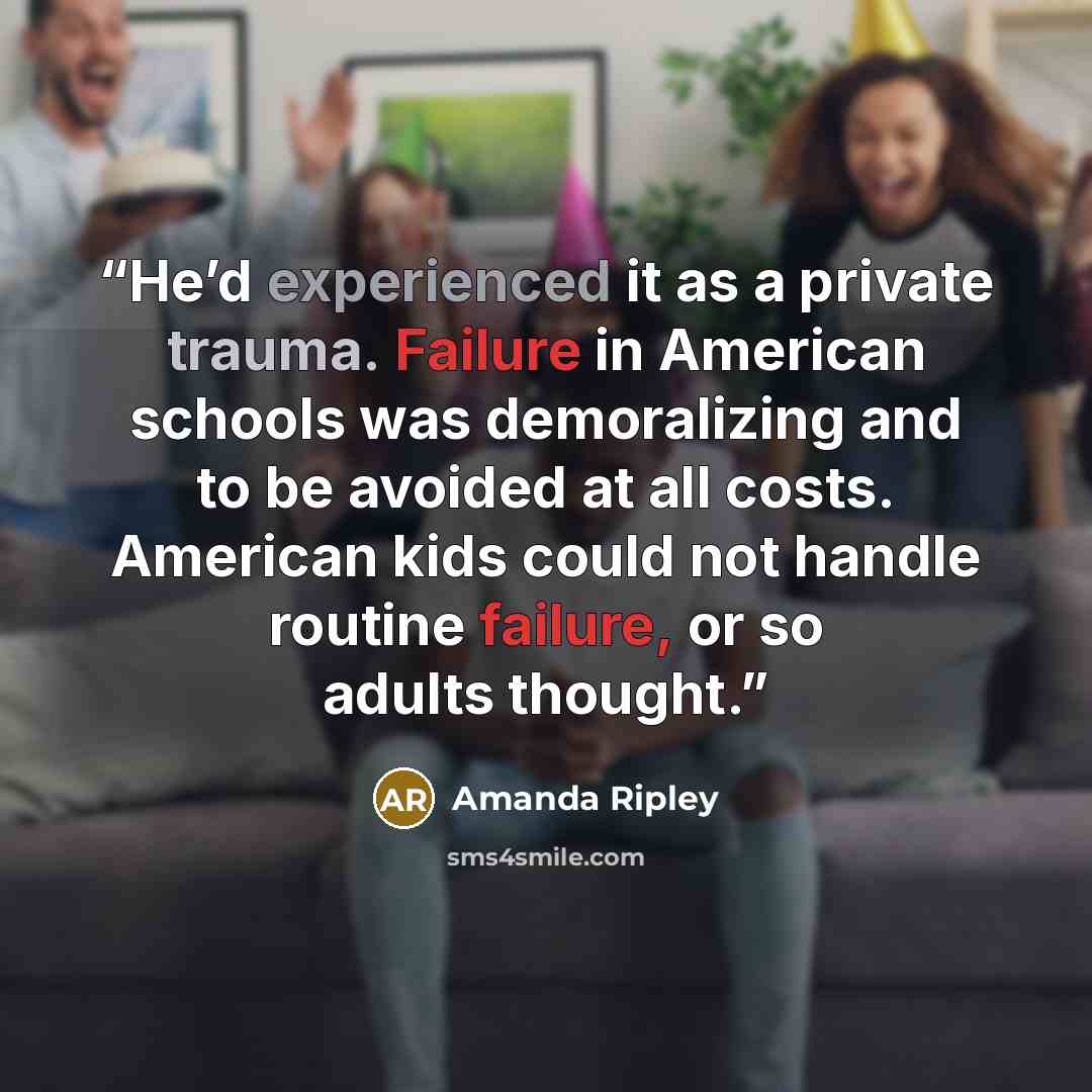 “He’d experienced it as a private trauma. Failure in American schools was demoralizing and to be avoided at all costs. American kids could not handle routine failure, or so adults thought.” quote by Amanda Ripley