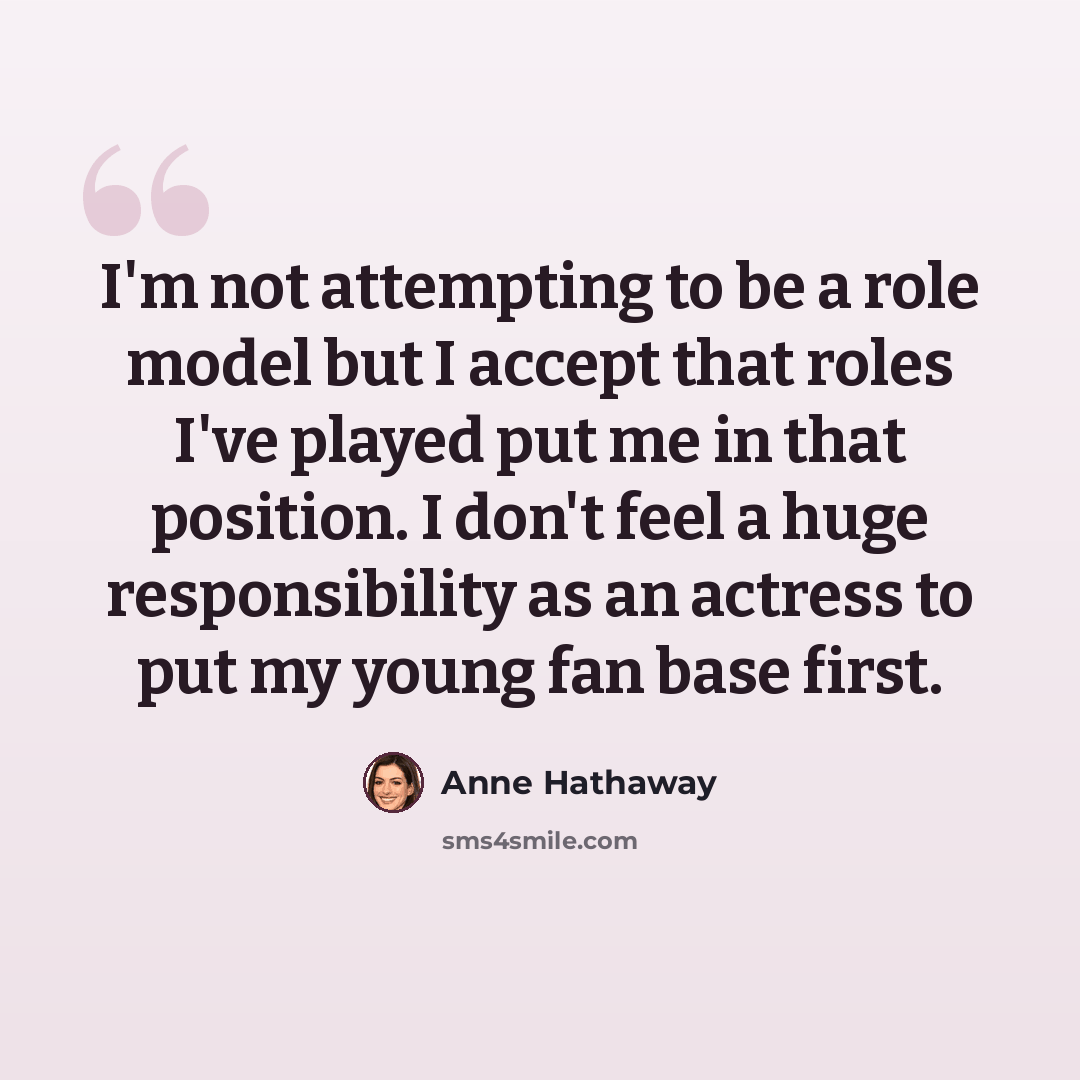 “I'm not attempting to be a role model but I accept that roles I've played put me in that position. I don't feel a huge responsibility as an actress to put my young fan base first.” quote by Anne Hathaway