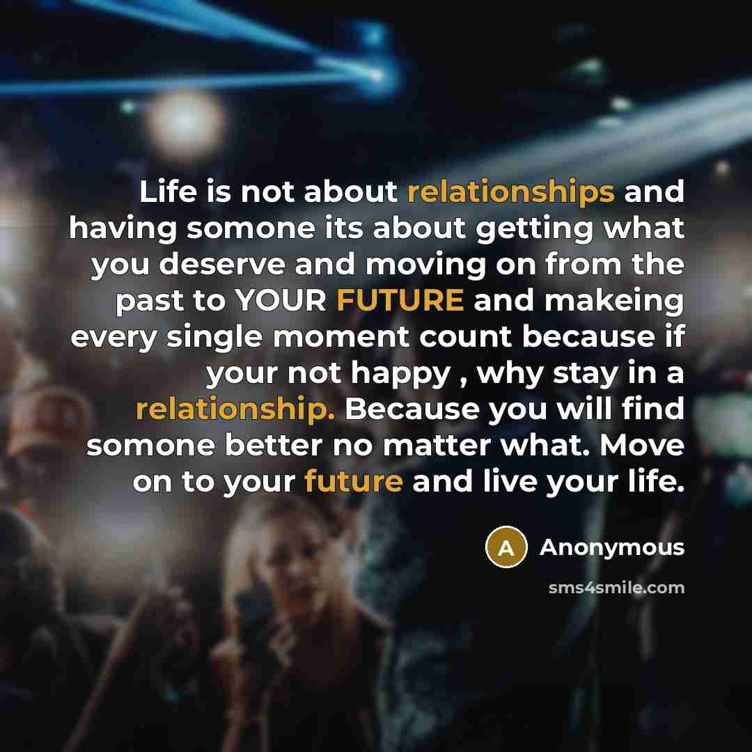 “Life is not about relationships and having somone its about getting what you deserve and moving on from the past to YOUR FUTURE and makeing every single moment count because if your not happy , why stay in a relationship. Because you will find somone better no matter what. Move on to your future…” quote by Anonymous