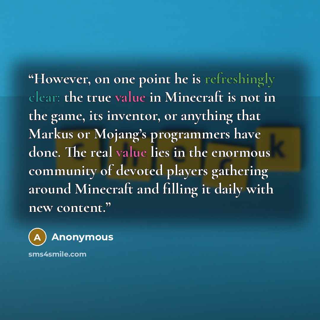 “However, on one point he is refreshingly clear: the true value in Minecraft is not in the game, its inventor, or anything that Markus or Mojang’s programmers have done. The real value lies in the enormous community of devoted players gathering around Minecraft and filling it daily with new content.” quote by Anonymous