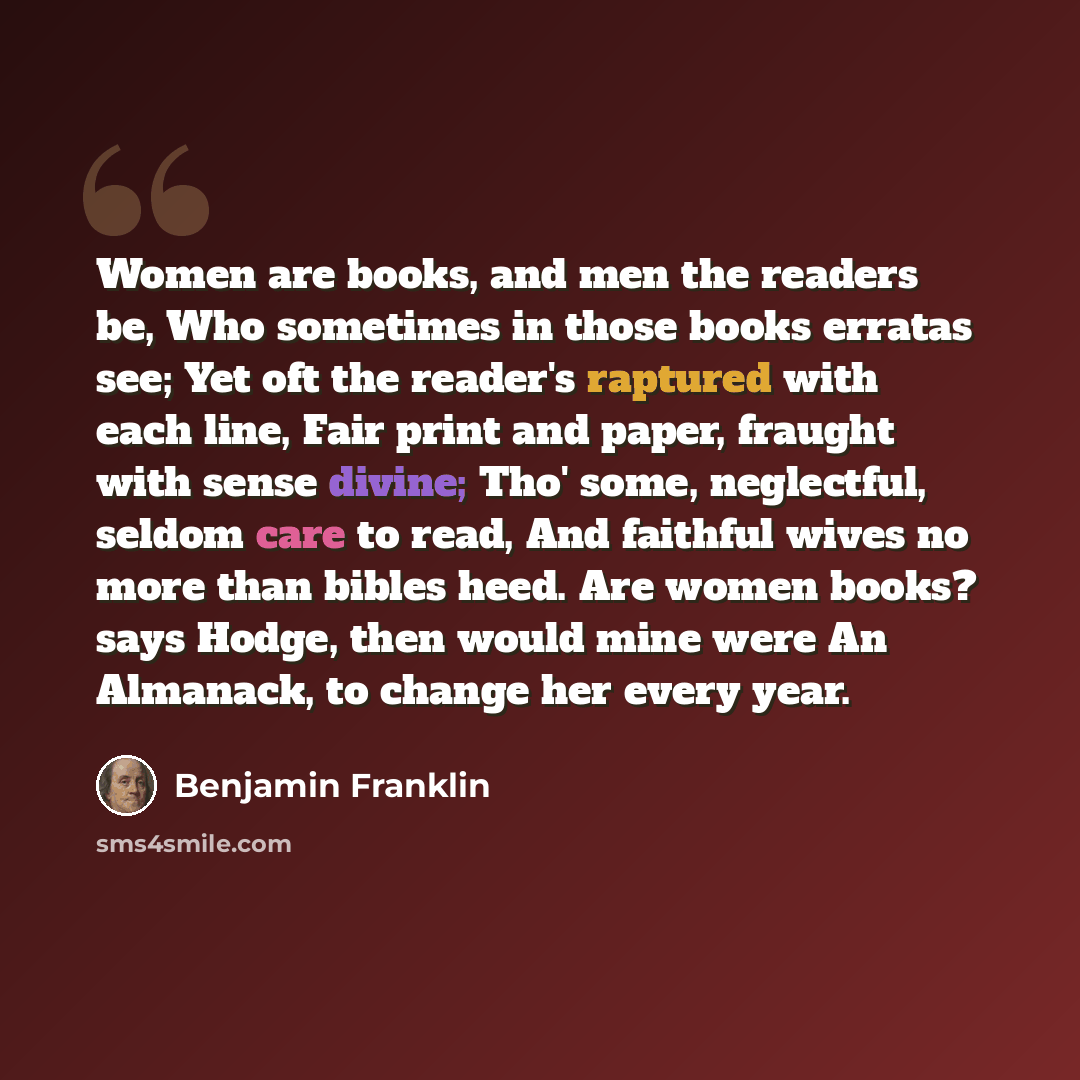 “Women are books, and men the readers be, Who sometimes in those books erratas see; Yet oft the reader's raptured with each line, Fair print and paper, fraught with sense divine; Tho' some, neglectful, seldom care to read, And faithful wives no more than bibles heed. Are women books? says Hodge…” quote by Benjamin Franklin