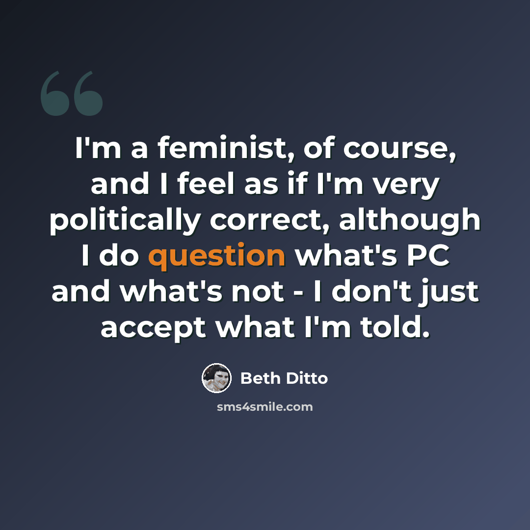 “I'm a feminist, of course, and I feel as if I'm very politically correct, although I do question what's PC and what's not - I don't just accept what I'm told.” quote by Beth Ditto
