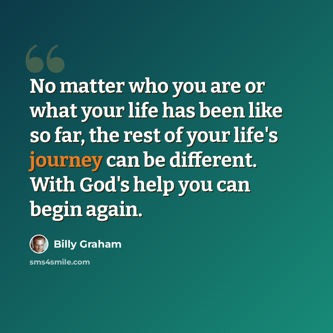 “No matter who you are or what your life has been like so far, the rest of your life's journey can be different. With God's help you can begin again.” quote by Billy Graham