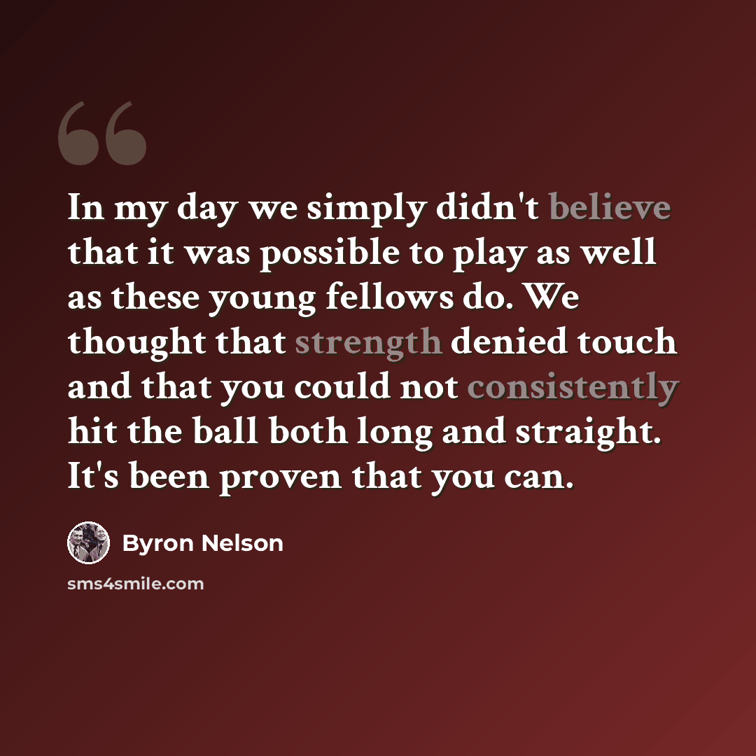 “In my day we simply didn't believe that it was possible to play as well as these young fellows do. We thought that strength denied touch and that you could not consistently hit the ball both long and straight. It's been proven that you can.” quote by Byron Nelson