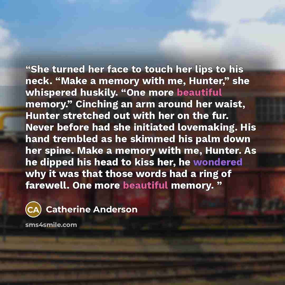 “She turned her face to touch her lips to his neck. “Make a memory with me, Hunter,” she whispered huskily. “One more beautiful memory.” Cinching an arm around her waist, Hunter stretched out with her on the fur. Never before had she initiated lovemaking. His hand trembled as he skimmed his palm…” quote by Catherine Anderson