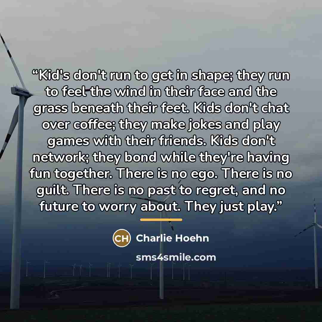 “Kid's don't run to get in shape; they run to feel the wind in their face and the grass beneath their feet. Kids don't chat over coffee; they make jokes and play games with their friends. Kids don't network; they bond while they're having fun together. There is no ego. There is no guilt. There is…” quote by Charlie Hoehn