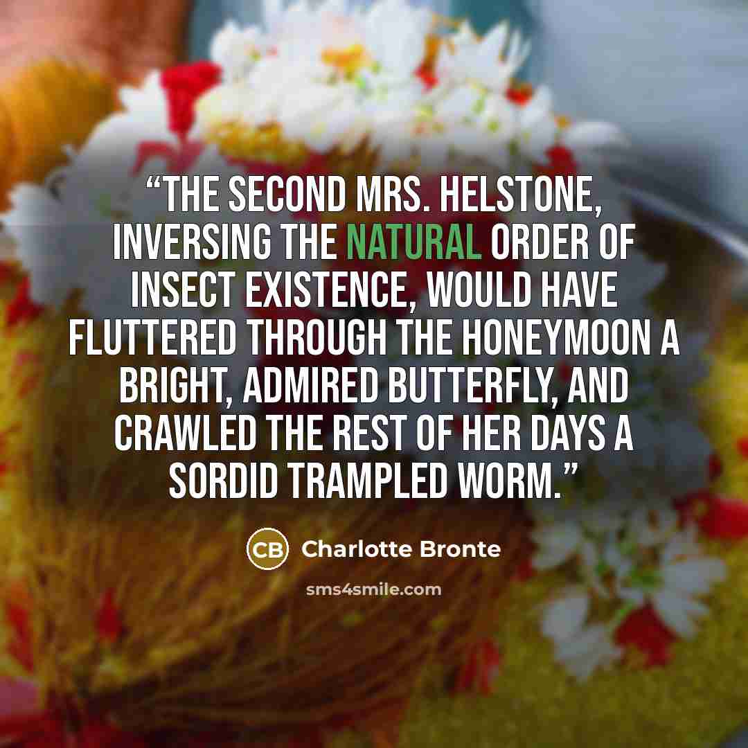 “The second Mrs. Helstone, inversing the natural order of insect existence, would have fluttered through the honeymoon a bright, admired butterfly, and crawled the rest of her days a sordid trampled worm.” quote by Charlotte Brontë