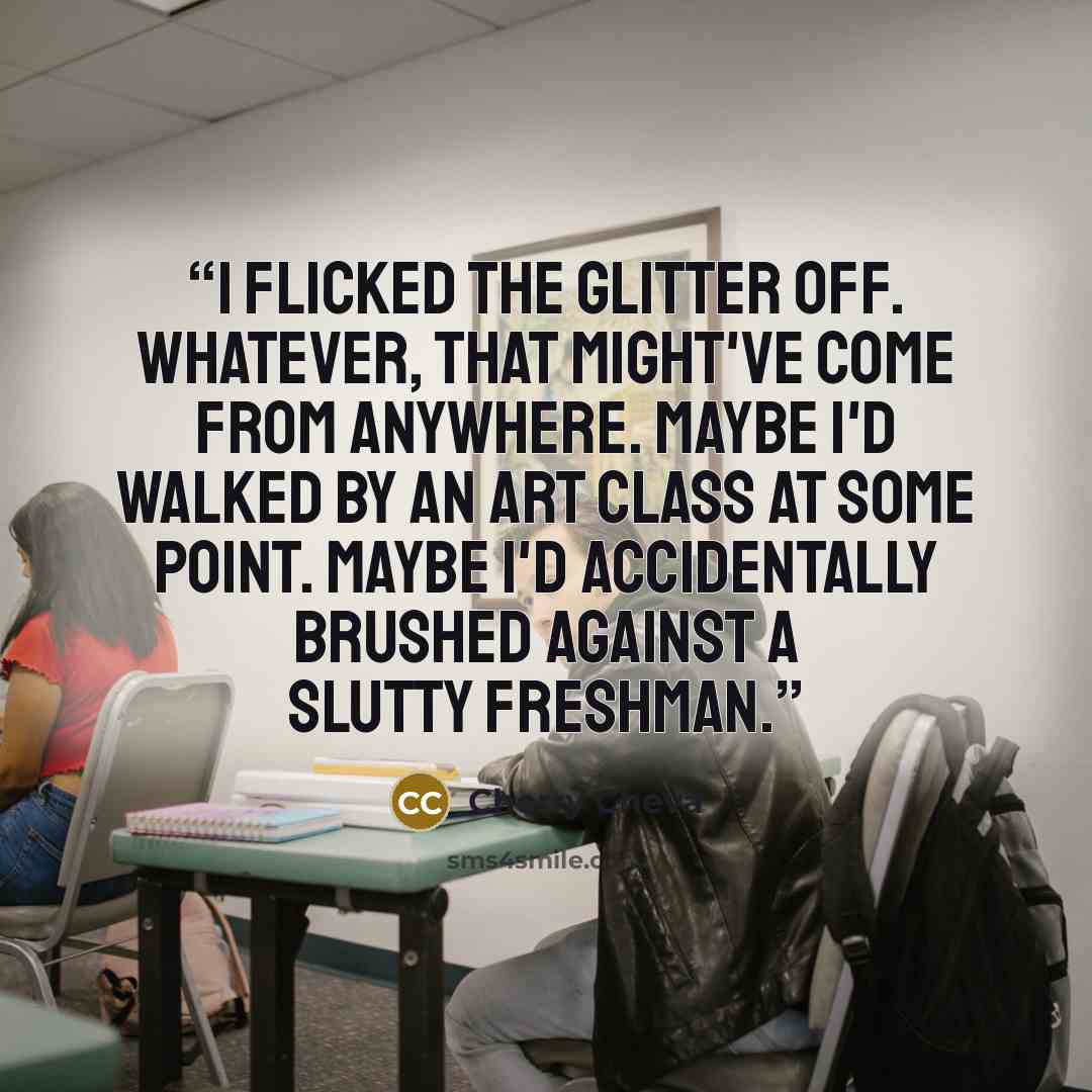 “I flicked the glitter off. Whatever, that might've come from anywhere. Maybe I'd walked by an art class at some point. Maybe I'd accidentally brushed against a slutty freshman.” quote by Cherry Cheva