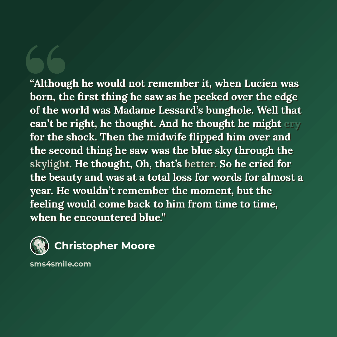 “Although he would not remember it, when Lucien was born, the first thing he saw as he peeked over the edge of the world was Madame Lessard’s bunghole. Well that can’t be right, he thought. And he thought he might cry for the shock. Then the midwife flipped him over and the second thing he saw was…” quote by Christopher Moore