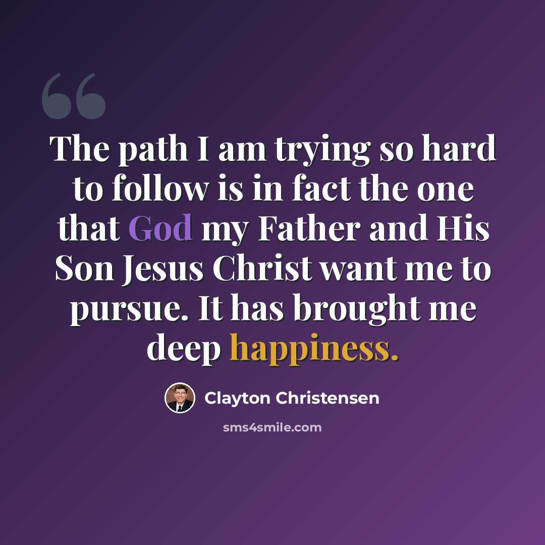 “The path I am trying so hard to follow is in fact the one that God my Father and His Son Jesus Christ want me to pursue. It has brought me deep happiness.” quote by Clayton Christensen