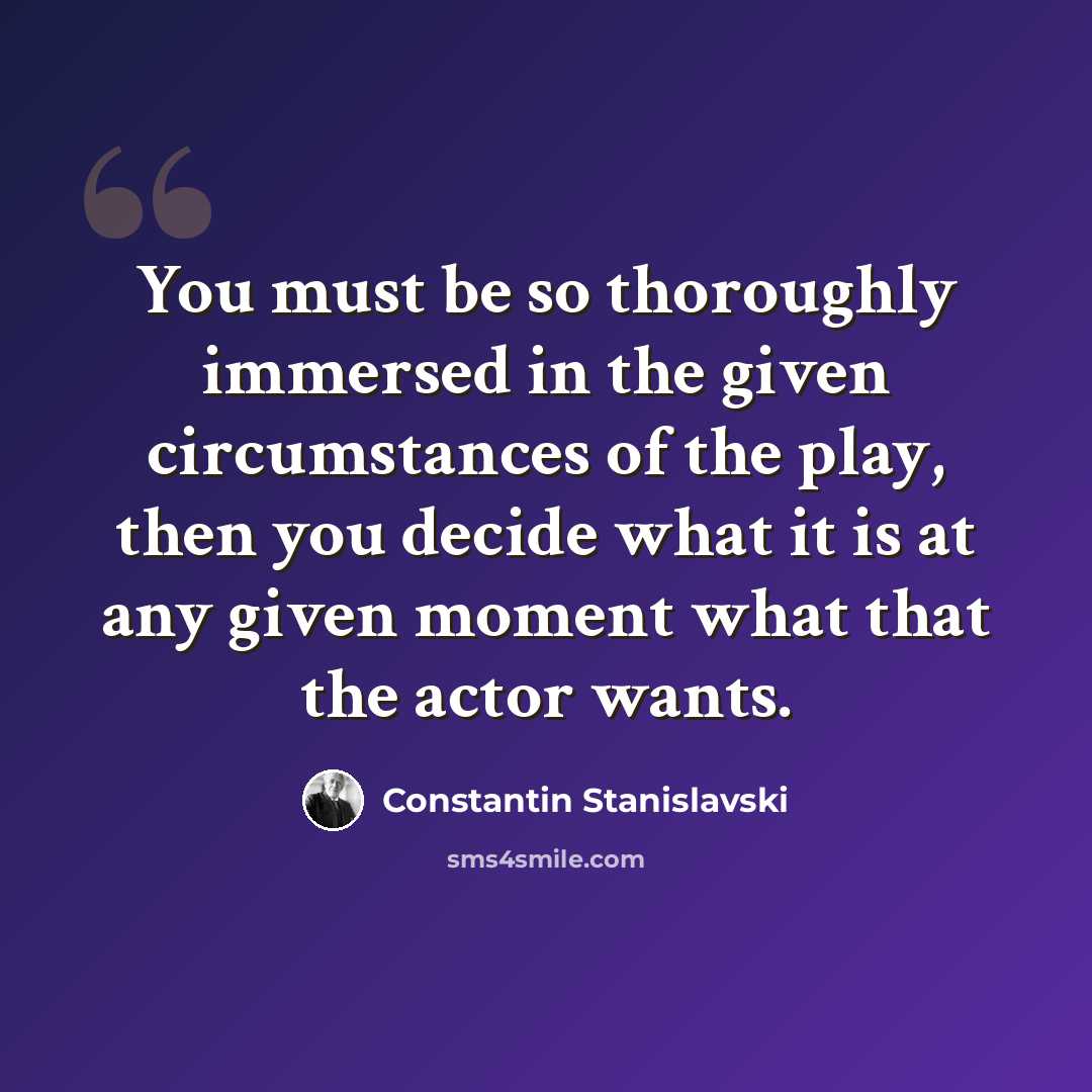 “You must be so thoroughly immersed in the given circumstances of the play, then you decide what it is at any given moment what that the actor wants.” quote by Constantin Stanislavski