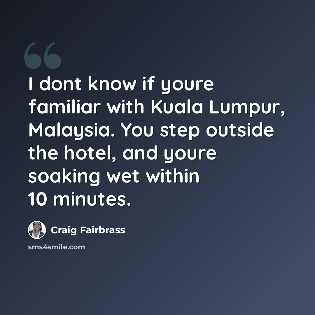 “I dont know if youre familiar with Kuala Lumpur, Malaysia. You step outside the hotel, and youre soaking wet within 10 minutes.” quote by Craig Fairbrass