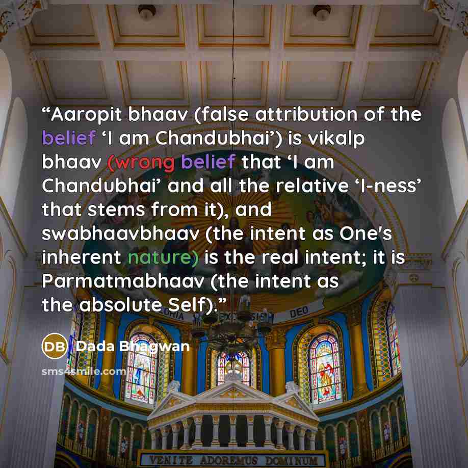 “Aaropit bhaav (false attribution of the belief ‘I am Chandubhai’) is vikalp bhaav (wrong belief that ‘I am Chandubhai’ and all the relative ‘I-ness’ that stems from it), and swabhaavbhaav (the intent as One's inherent nature) is the real intent; it is Parmatmabhaav (the intent as the absolute Self).” quote by Dada Bhagwan