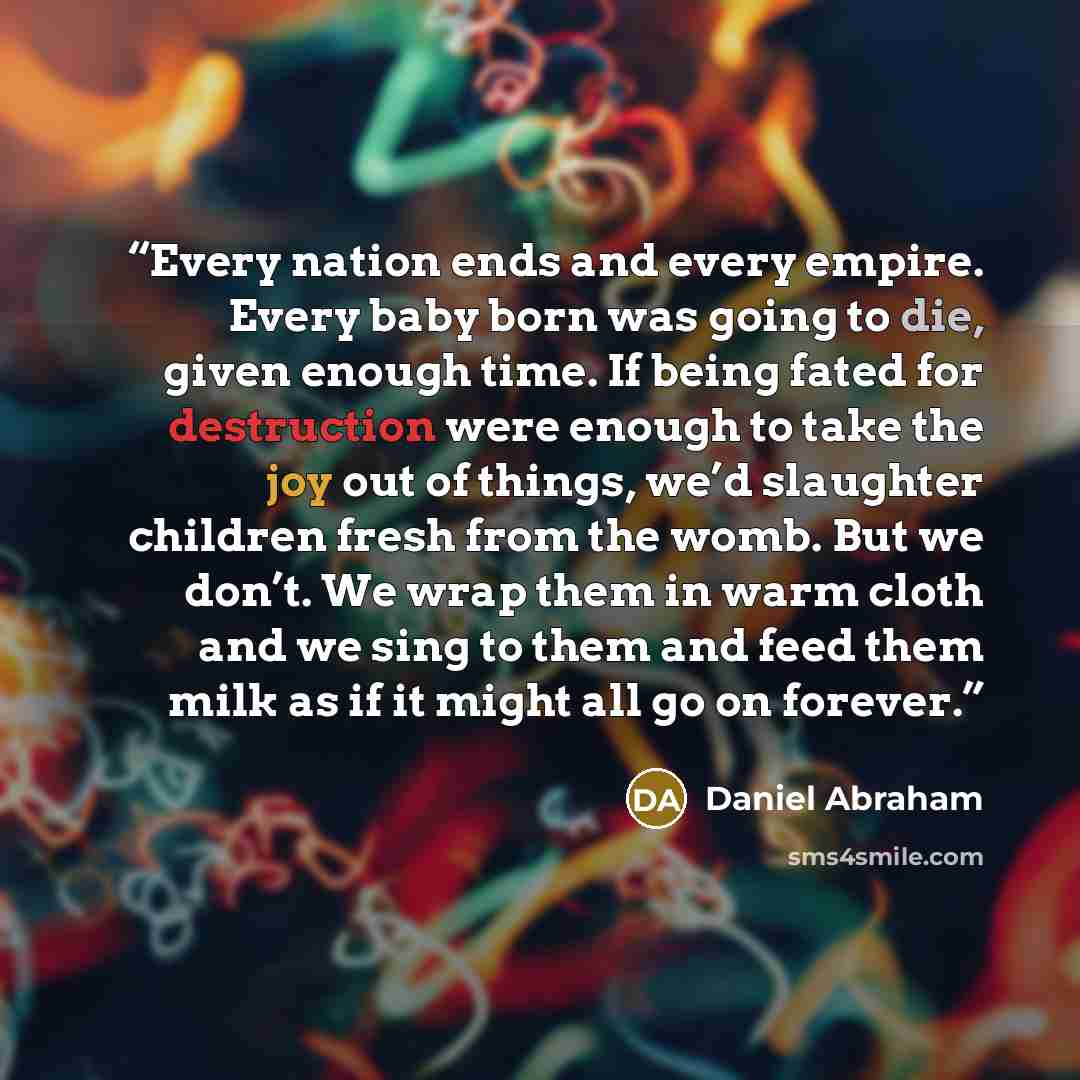 “Every nation ends and every empire. Every baby born was going to die, given enough time. If being fated for destruction were enough to take the joy out of things, we’d slaughter children fresh from the womb. But we don’t. We wrap them in warm cloth and we sing to them and feed them milk as if it…” quote by Daniel Abraham