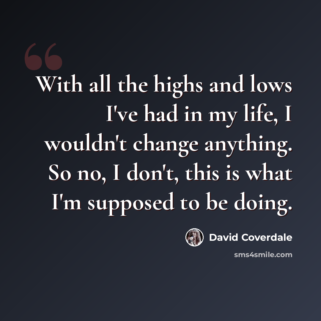 “With all the highs and lows I've had in my life, I wouldn't change anything. So no, I don't, this is what I'm supposed to be doing.” quote by David Coverdale