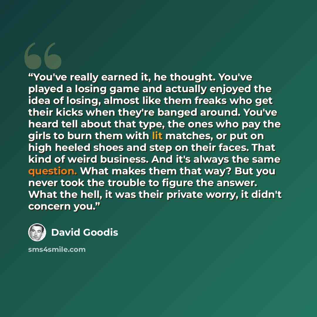 “You've really earned it, he thought. You've played a losing game and actually enjoyed the idea of losing, almost like them freaks who get their kicks when they're banged around. You've heard tell about that type, the ones who pay the girls to burn them with lit matches, or put on high heeled shoes…” quote by David Goodis