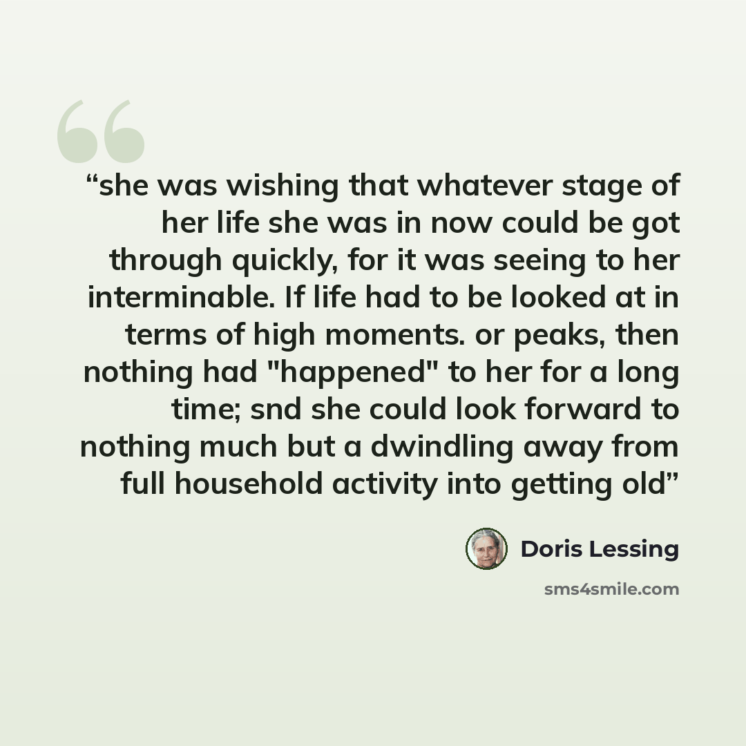 “she was wishing that whatever stage of her life she was in now could be got through quickly, for it was seeing to her interminable. If life had to be looked at in terms of high moments. or peaks, then nothing had "happened" to her for a long time; snd she could look forward to nothing much but a…” quote by Doris Lessing