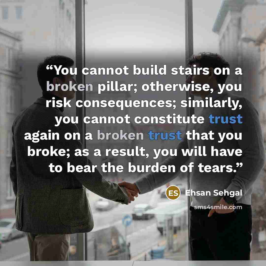 “You cannot build stairs on a broken pillar; otherwise, you risk consequences; similarly, you cannot constitute trust again on a broken trust that you broke; as a result, you will have to bear the burden of tears.” quote by Ehsan Sehgal
