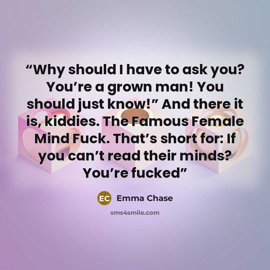 “Why should I have to ask you? You’re a grown man! You should just know!” And there it is, kiddies. The Famous Female Mind Fuck. That’s short for: If you can’t read their minds? You’re fucked” quote by Emma Chase