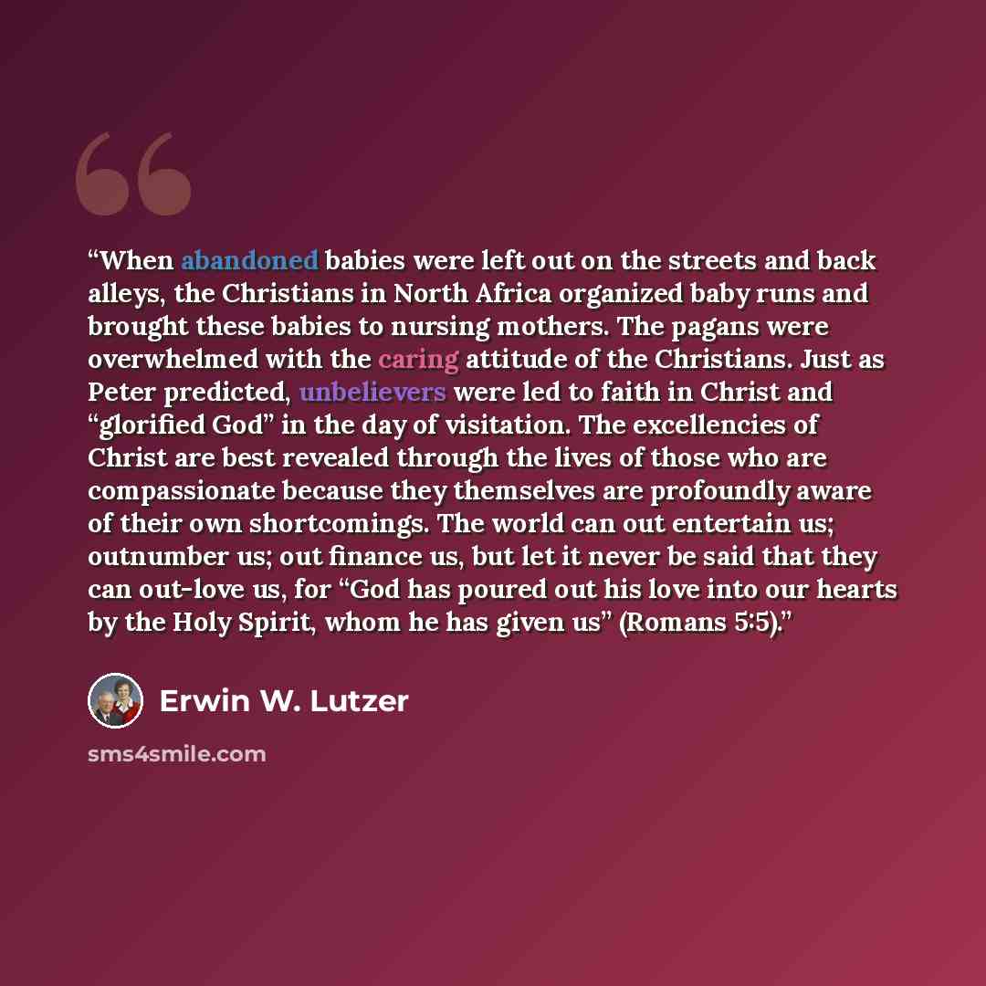 “When abandoned babies were left out on the streets and back alleys, the Christians in North Africa organized baby runs and brought these babies to nursing mothers. The pagans were overwhelmed with the caring attitude of the Christians. Just as Peter predicted, unbelievers were led to faith in…” quote by Erwin W. Lutzer