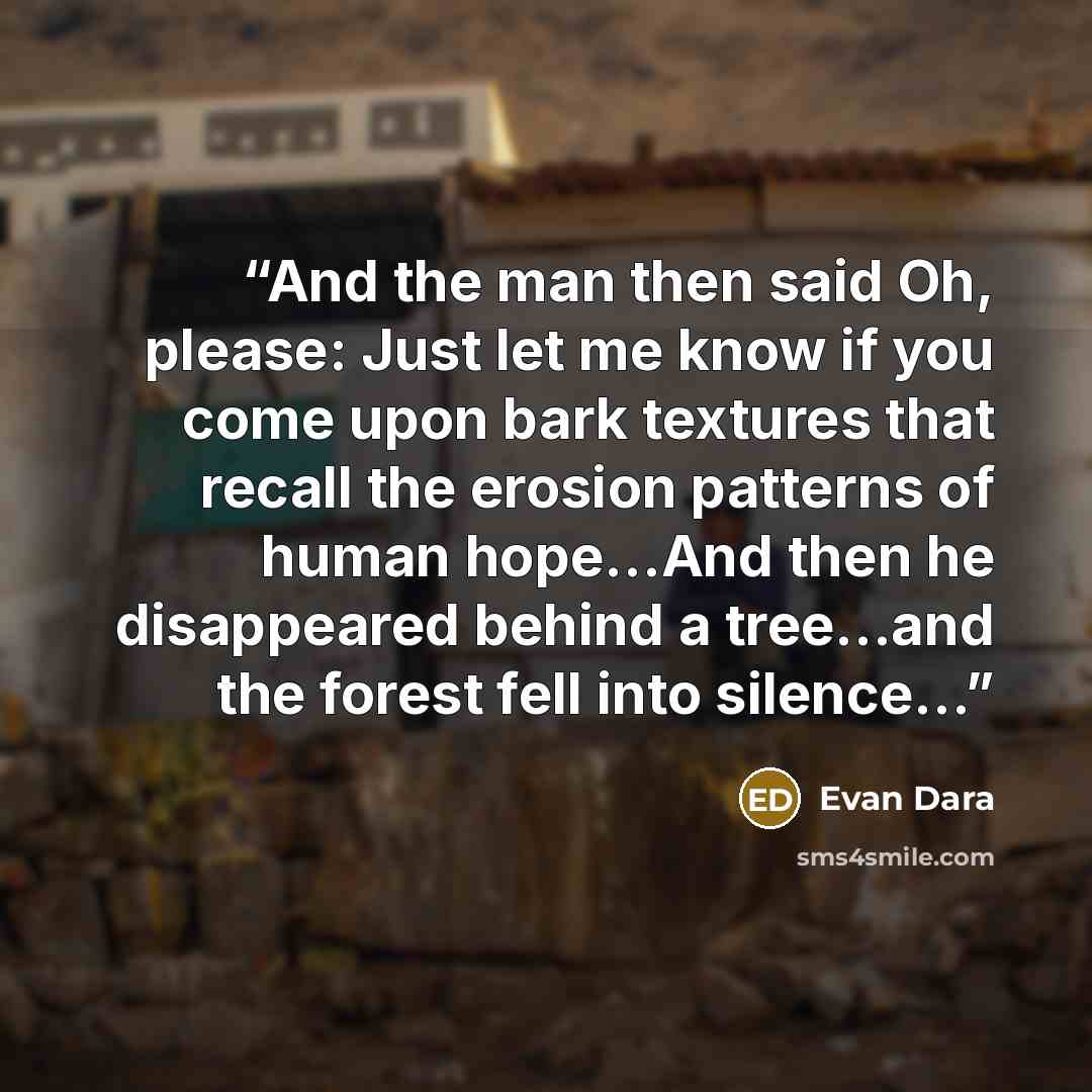 “And the man then said Oh, please: Just let me know if you come upon bark textures that recall the erosion patterns of human hope...And then he disappeared behind a tree...and the forest fell into silence...” quote by Evan Dara