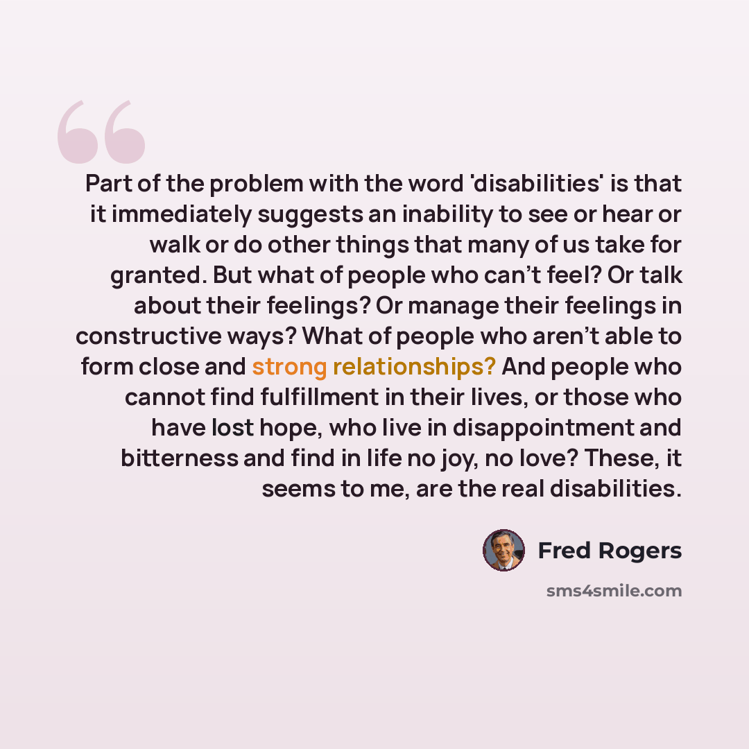 “Part of the problem with the word 'disabilities' is that it immediately suggests an inability to see or hear or walk or do other things that many of us take for granted. But what of people who can't feel? Or talk about their feelings? Or manage their feelings in constructive ways? What of people…” quote by Fred Rogers