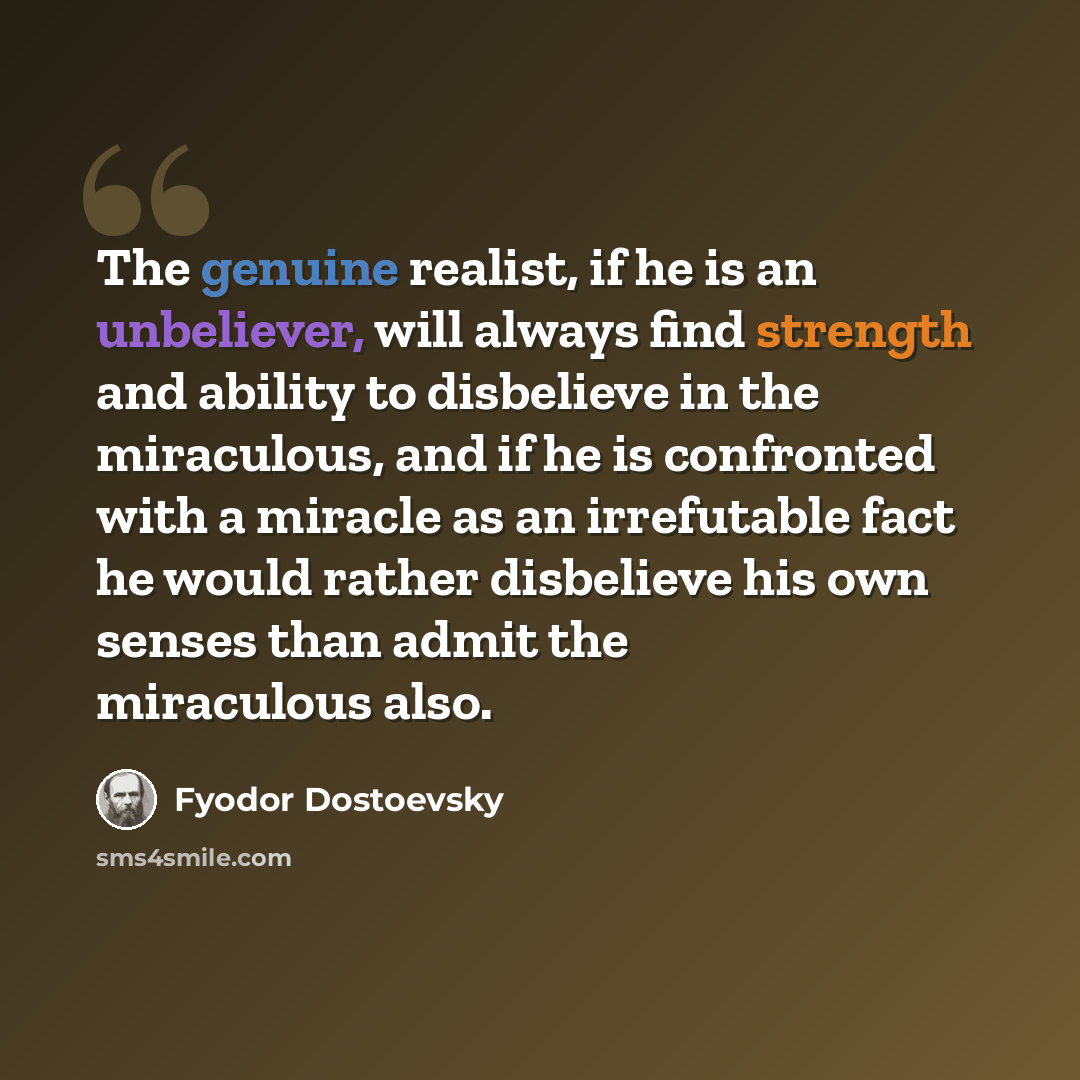 “The genuine realist, if he is an unbeliever, will always find strength and ability to disbelieve in the miraculous, and if he is confronted with a miracle as an irrefutable fact he would rather disbelieve his own senses than admit the miraculous also.” quote by Fyodor Dostoevsky