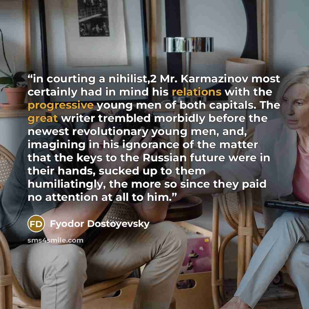 “in courting a nihilist,2 Mr. Karmazinov most certainly had in mind his relations with the progressive young men of both capitals. The great writer trembled morbidly before the newest revolutionary young men, and, imagining in his ignorance of the matter that the keys to the Russian future were in…” quote by Fyodor Dostoyevsky