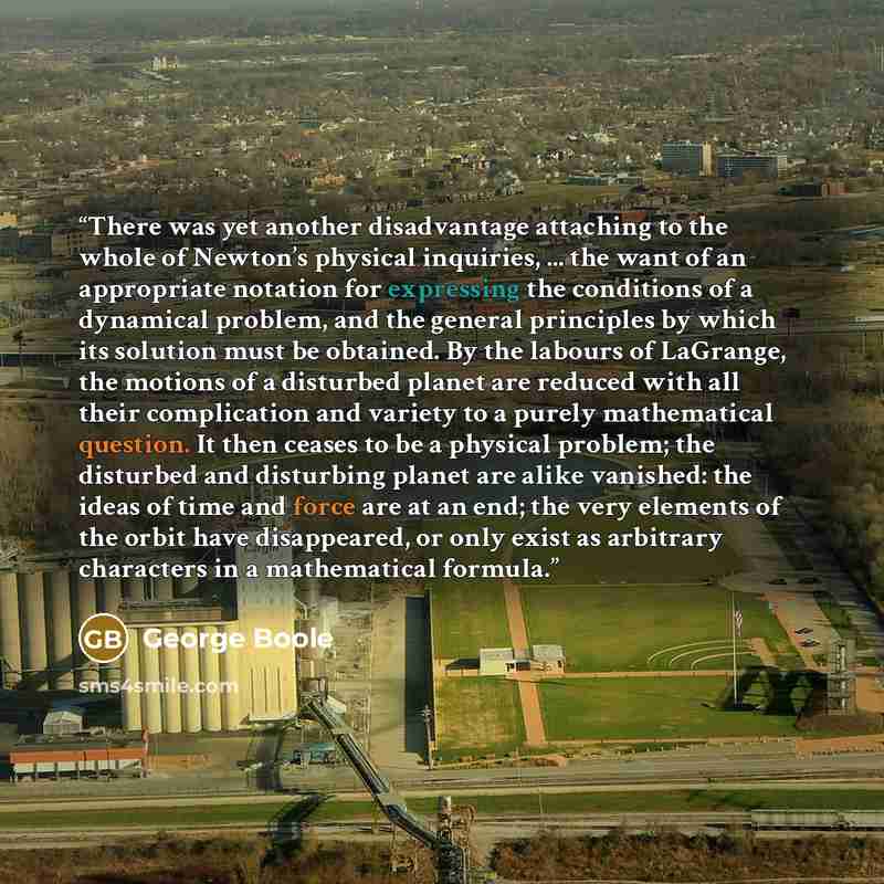 “There was yet another disadvantage attaching to the whole of Newton’s physical inquiries, ... the want of an appropriate notation for expressing the conditions of a dynamical problem, and the general principles by which its solution must be obtained. By the labours of LaGrange, the motions of a…” quote by George Boole
