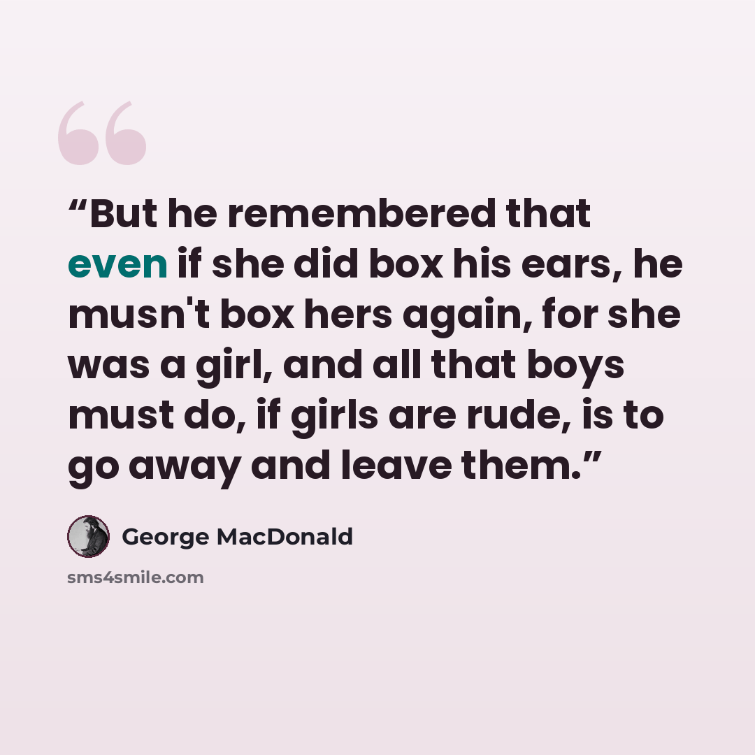 “But he remembered that even if she did box his ears, he musn't box hers again, for she was a girl, and all that boys must do, if girls are rude, is to go away and leave them.” quote by George MacDonald