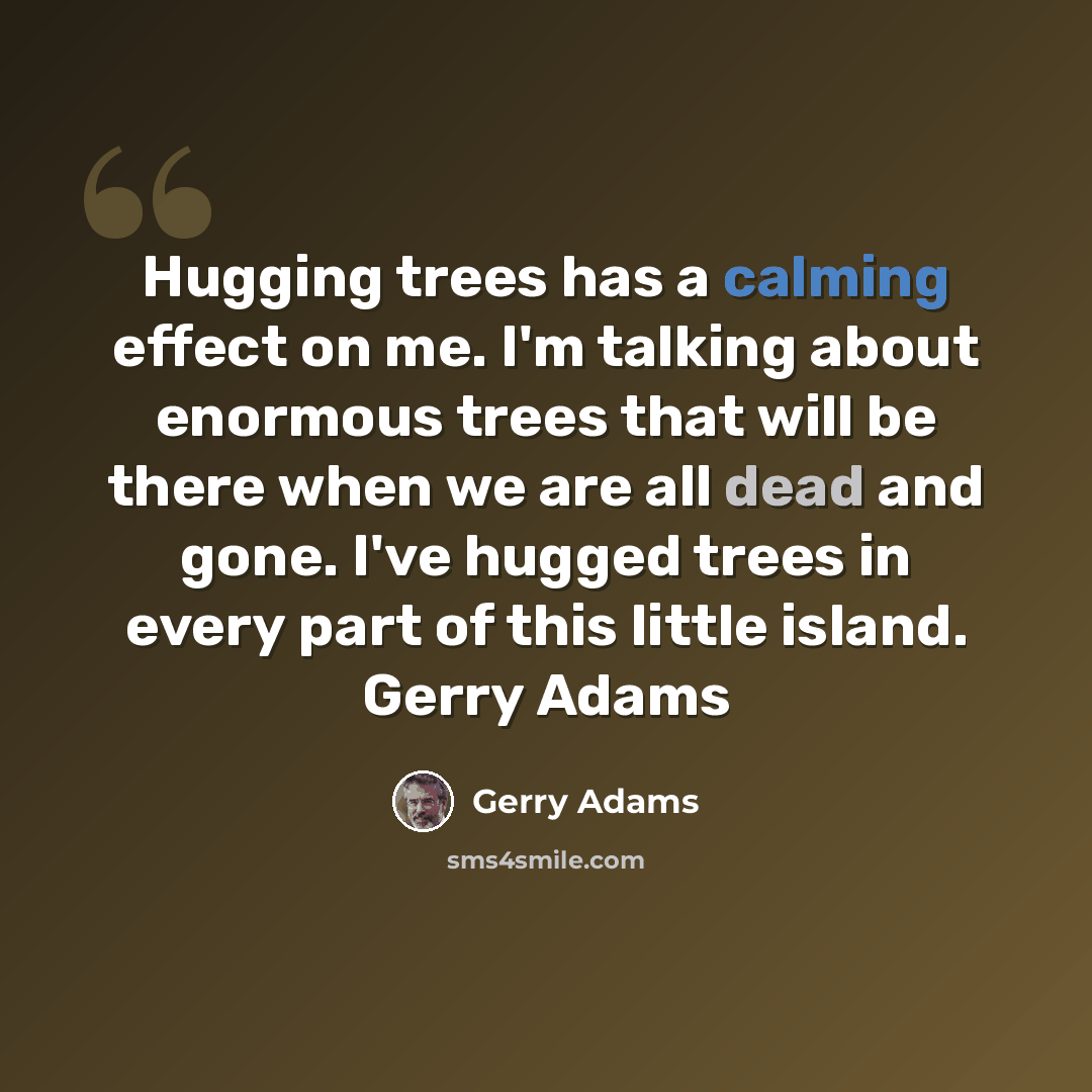 “Hugging trees has a calming effect on me. I'm talking about enormous trees that will be there when we are all dead and gone. I've hugged trees in every part of this little island. Gerry Adams” quote by Gerry Adams