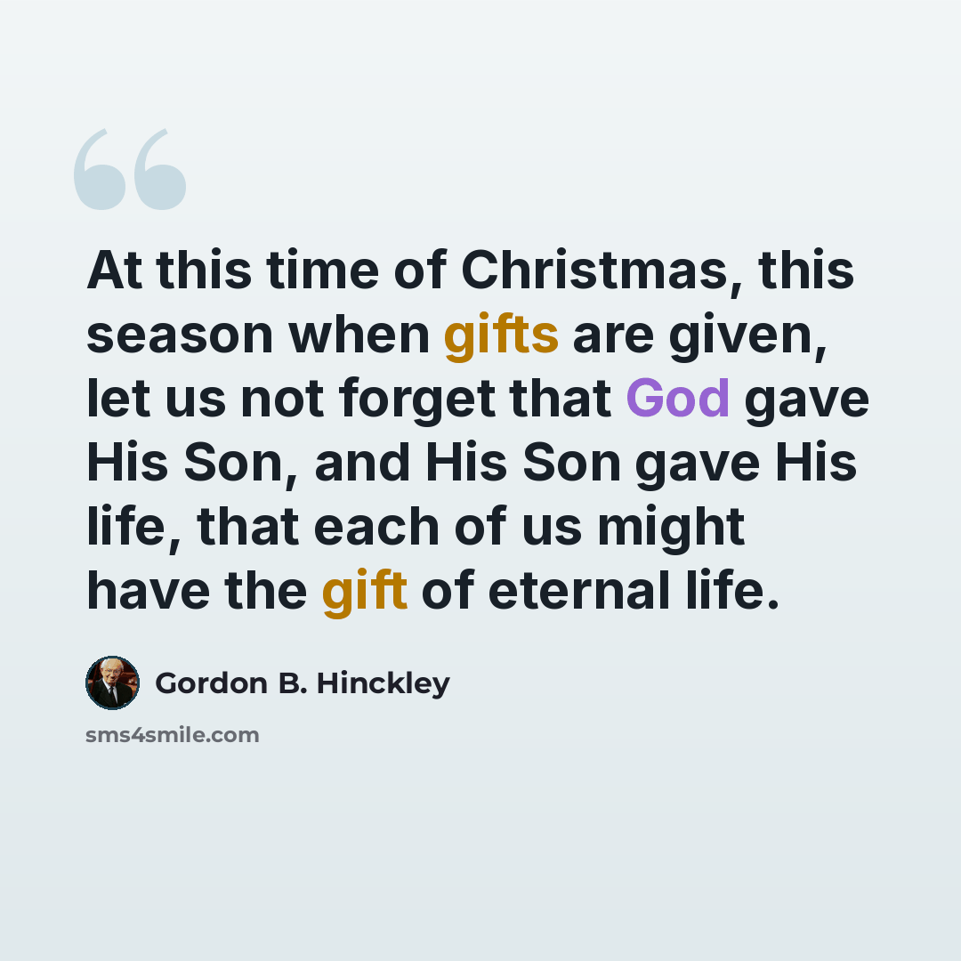 “At this time of Christmas, this season when gifts are given, let us not forget that God gave His Son, and His Son gave His life, that each of us might have the gift of eternal life.” quote by Gordon B. Hinckley
