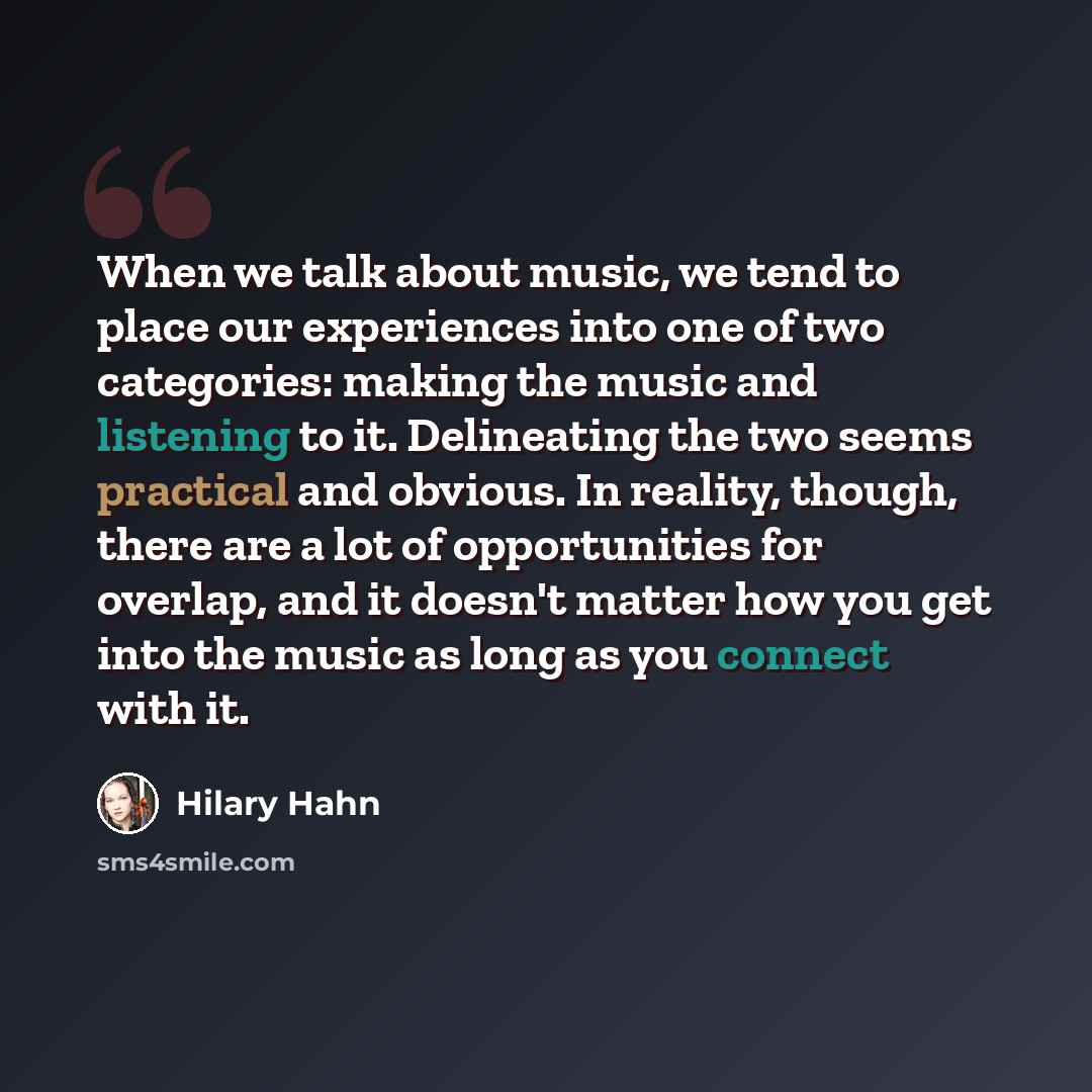 “When we talk about music, we tend to place our experiences into one of two categories: making the music and listening to it. Delineating the two seems practical and obvious. In reality, though, there are a lot of opportunities for overlap, and it doesn't matter how you get into the music as long…” quote by Hilary Hahn