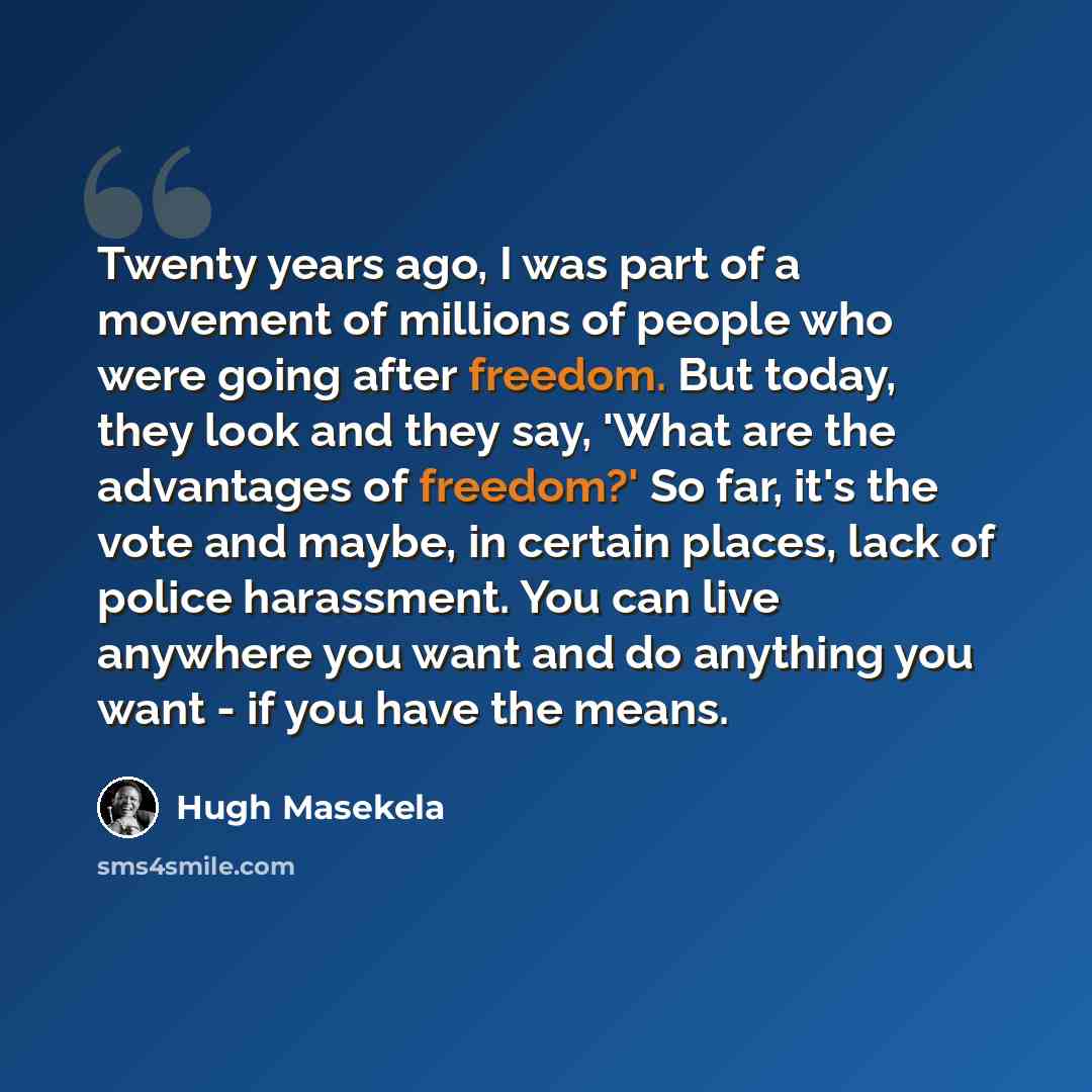 “Twenty years ago, I was part of a movement of millions of people who were going after freedom. But today, they look and they say, 'What are the advantages of freedom?' So far, it's the vote and maybe, in certain places, lack of police harassment. You can live anywhere you want and do anything you…” quote by Hugh Masekela