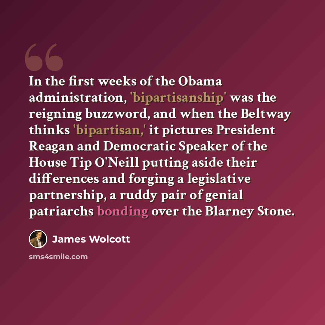 “In the first weeks of the Obama administration, 'bipartisanship' was the reigning buzzword, and when the Beltway thinks 'bipartisan,' it pictures President Reagan and Democratic Speaker of the House Tip O'Neill putting aside their differences and forging a legislative partnership, a ruddy pair of…” quote by James Wolcott