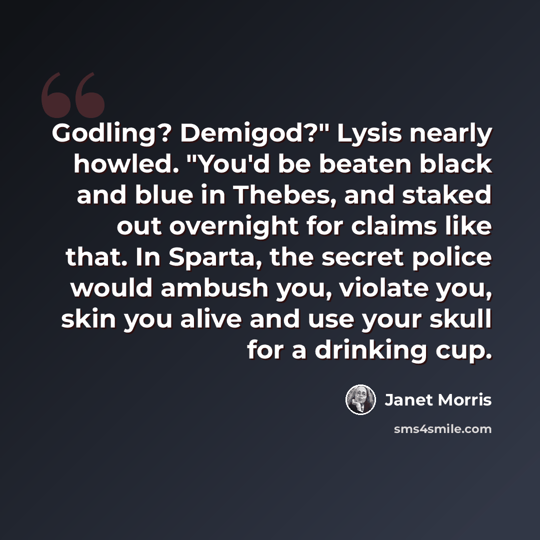 “Godling? Demigod?" Lysis nearly howled. "You'd be beaten black and blue in Thebes, and staked out overnight for claims like that. In Sparta, the secret police would ambush you, violate you, skin you alive and use your skull for a drinking cup.” quote by Janet Morris