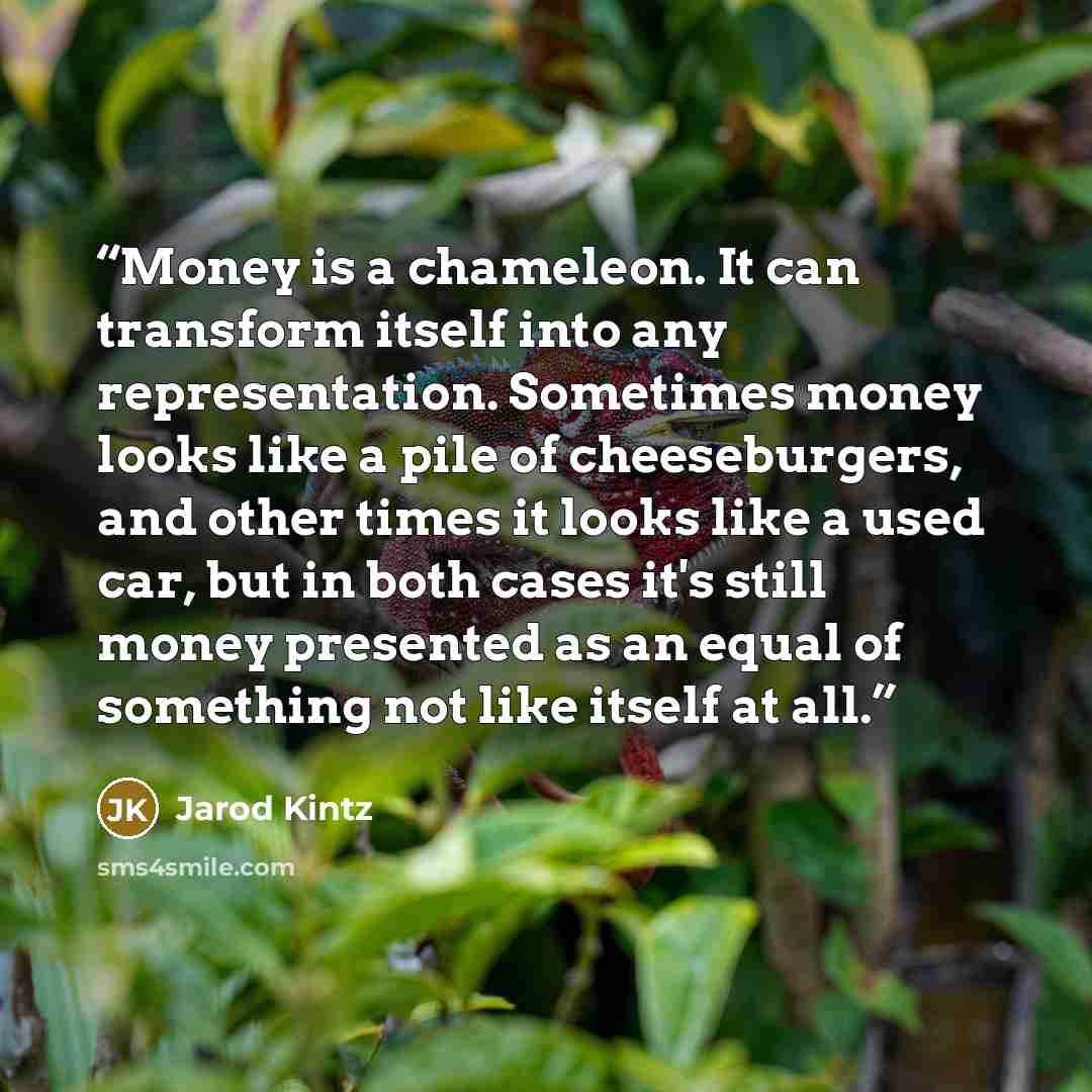 “Money is a chameleon. It can transform itself into any representation. Sometimes money looks like a pile of cheeseburgers, and other times it looks like a used car, but in both cases it's still money presented as an equal of something not like itself at all.” quote by Jarod Kintz