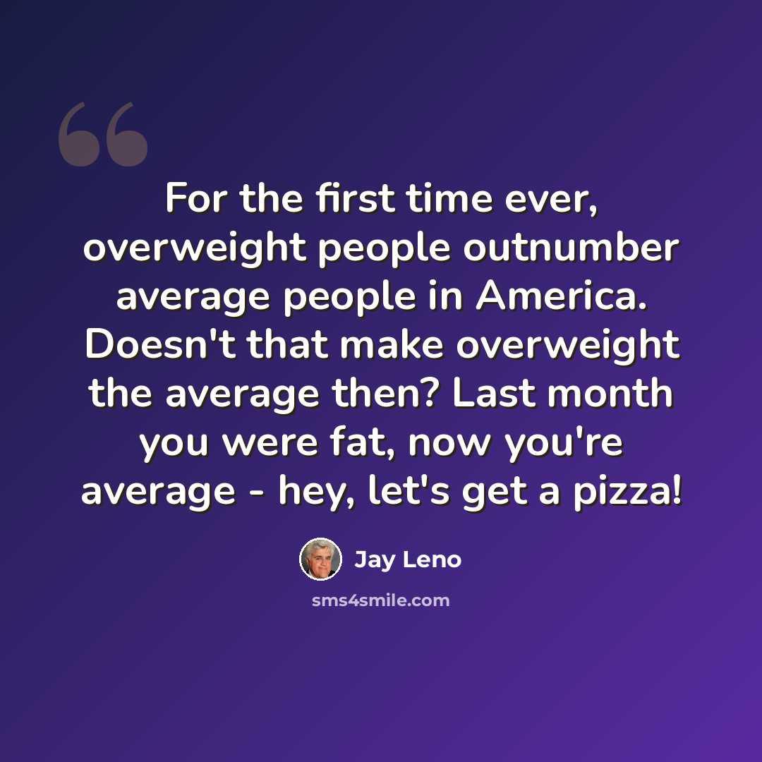 “For the first time ever, overweight people outnumber average people in America. Doesn't that make overweight the average then? Last month you were fat, now you're average - hey, let's get a pizza!” quote by Jay Leno