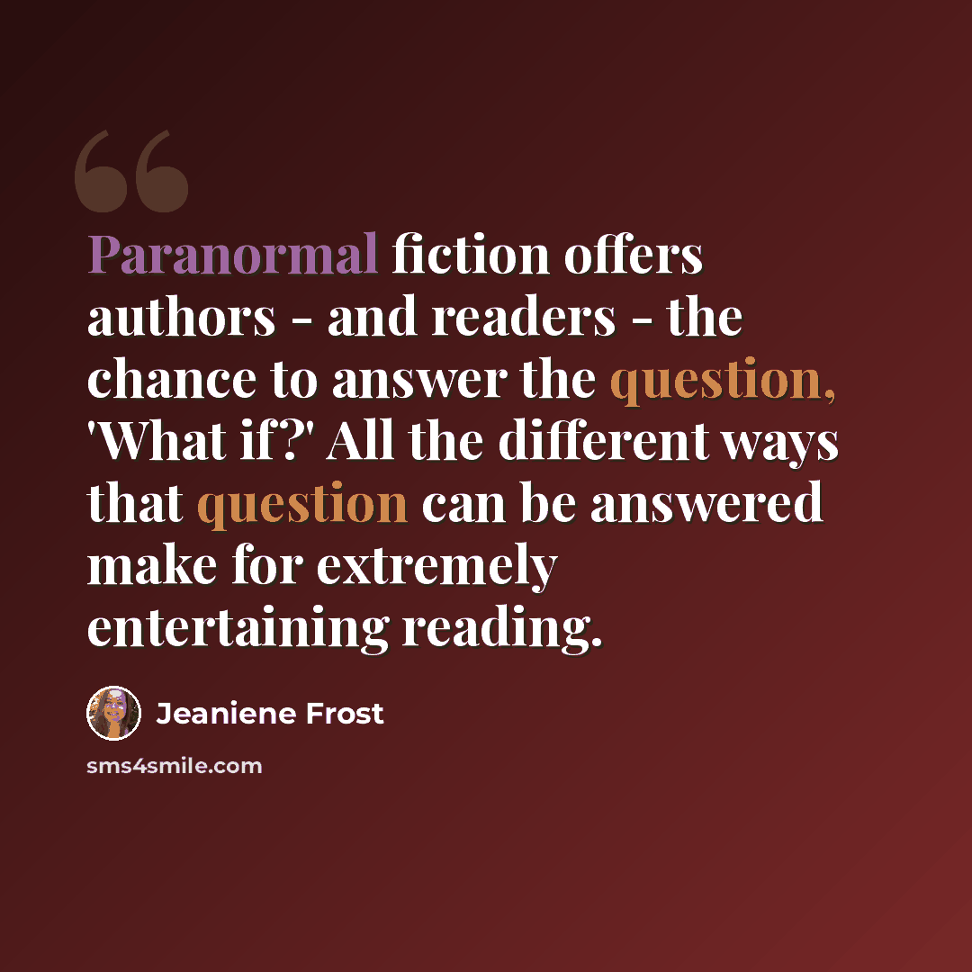 “Paranormal fiction offers authors - and readers - the chance to answer the question, 'What if?' All the different ways that question can be answered make for extremely entertaining reading.” quote by Jeaniene Frost