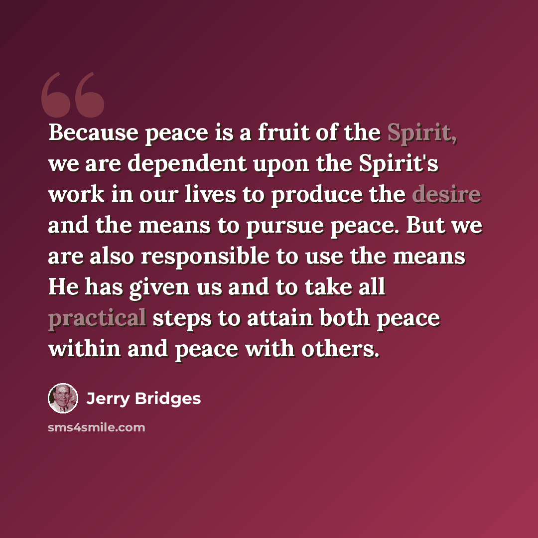 “Because peace is a fruit of the Spirit, we are dependent upon the Spirit's work in our lives to produce the desire and the means to pursue peace. But we are also responsible to use the means He has given us and to take all practical steps to attain both peace within and peace with others.” quote by Jerry Bridges