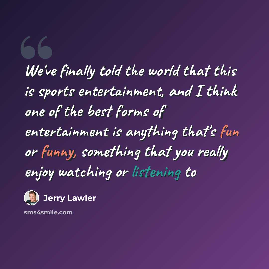 “We've finally told the world that this is sports entertainment, and I think one of the best forms of entertainment is anything that's fun or funny, something that you really enjoy watching or listening to” quote by Jerry Lawler