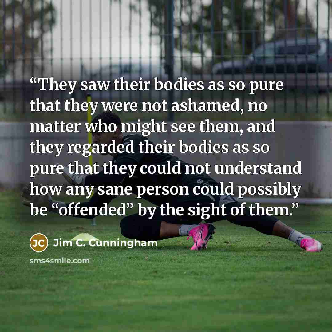 “They saw their bodies as so pure that they were not ashamed, no matter who might see them, and they regarded their bodies as so pure that they could not understand how any sane person could possibly be “offended” by the sight of them.” quote by Jim C. Cunningham