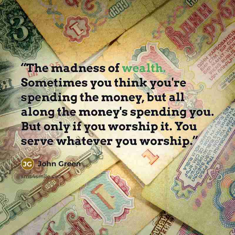 “The madness of wealth. Sometimes you think you're spending the money, but all along the money's spending you. But only if you worship it. You serve whatever you worship.” quote by John Green