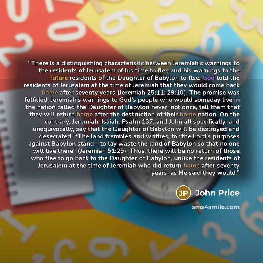 “There is a distinguishing characteristic between Jeremiah’s warnings to the residents of Jerusalem of his time to flee and his warnings to the future residents of the Daughter of Babylon to flee. God told the residents of Jerusalem at the time of Jeremiah that they would come back home after…” quote by John Price